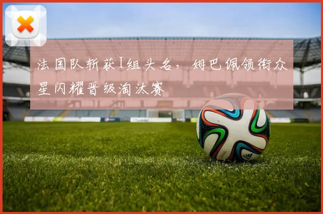 法国队斩获I组头名，姆巴佩领衔众星闪耀晋级淘汰赛
