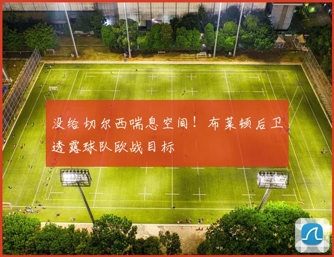 没给切尔西喘息空间！布莱顿后卫透露球队欧战目标
