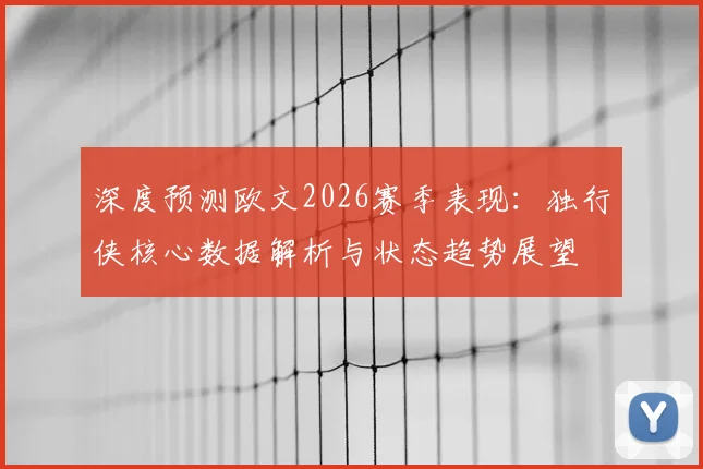 深度预测欧文2026赛季表现：独行侠核心数据解析与状态趋势展望