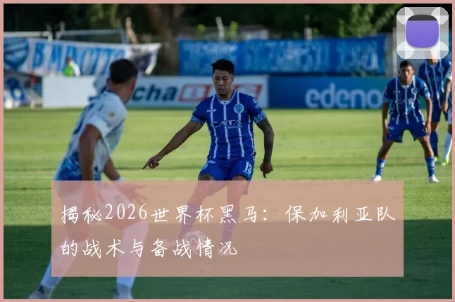 揭秘2026世界杯黑马：保加利亚队的战术与备战情况