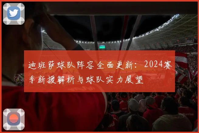 迪班萨球队阵容全面更新:2024赛季新援解析与球队实力展望