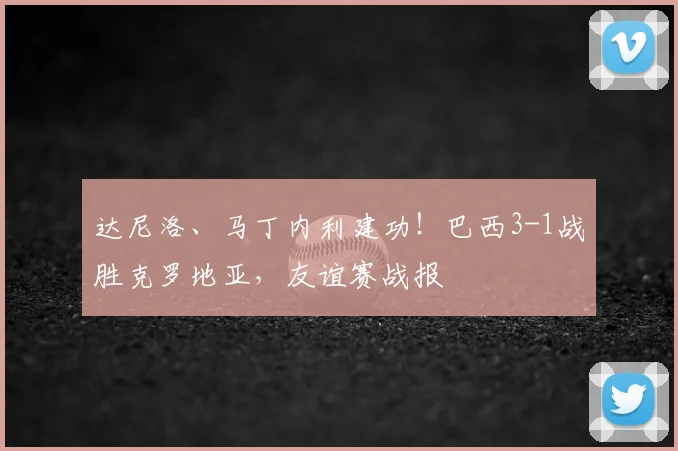 达尼洛、马丁内利建功！巴西3-1战胜克罗地亚，友谊赛战报