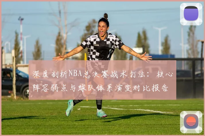 深度剖析NBA总决赛战术打法：核心阵容弱点与球队体系演变对比报告