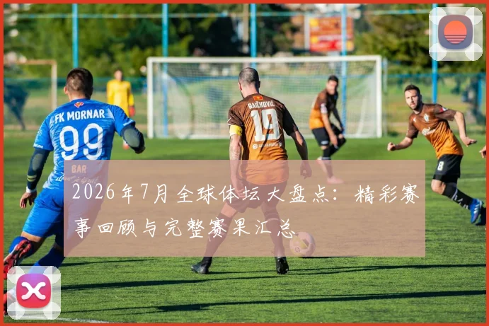 2026年7月全球体坛大盘点:精彩赛事回顾与完整赛果汇总