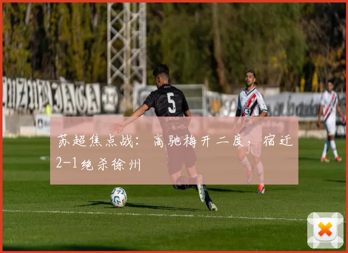苏超焦点战：高驰梅开二度，宿迁2-1绝杀徐州