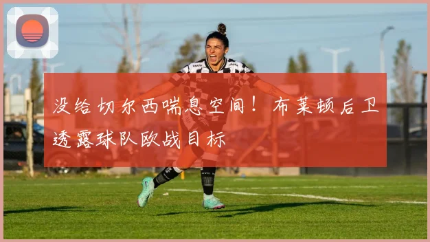 没给切尔西喘息空间！布莱顿后卫透露球队欧战目标