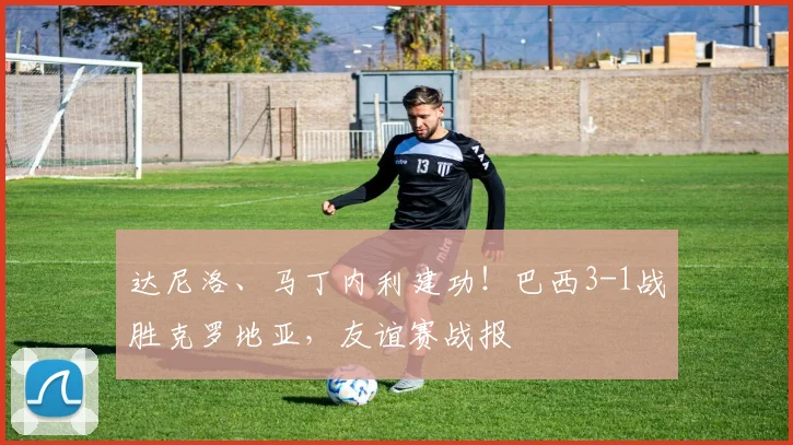 达尼洛、马丁内利建功！巴西3-1战胜克罗地亚，友谊赛战报
