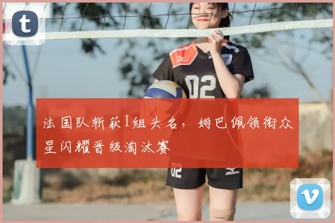 法国队斩获I组头名，姆巴佩领衔众星闪耀晋级淘汰赛