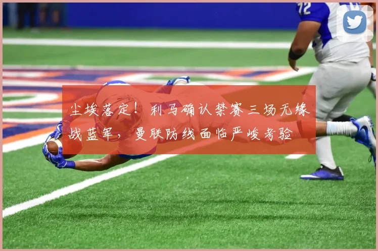 尘埃落定!利马确认禁赛三场无缘战蓝军,曼联防线面临严峻考验