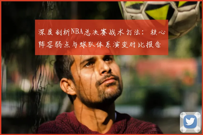 深度剖析NBA总决赛战术打法:核心阵容弱点与球队体系演变对比报告