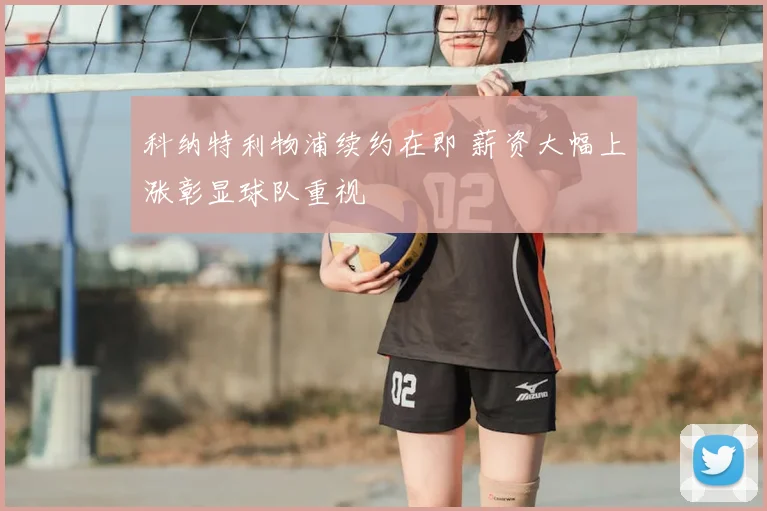 科纳特利物浦续约在即 薪资大幅上涨彰显球队重视